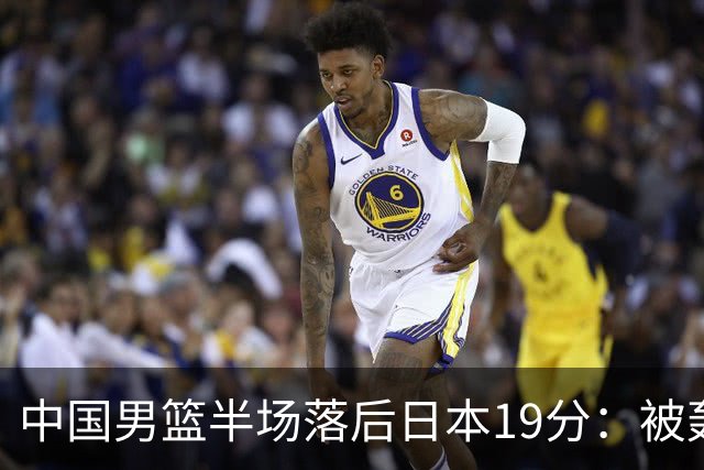 中国男篮半场落后日本19分：被轰11-0 全队无人得分上双